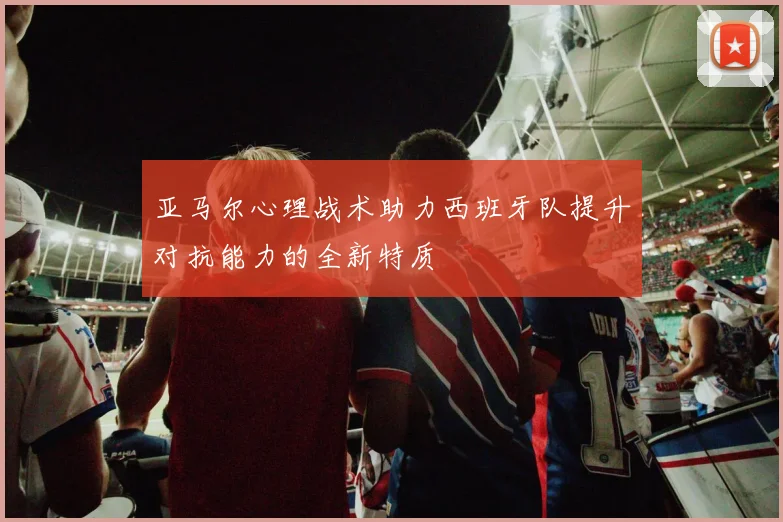 亚马尔心理战术助力西班牙队提升对抗能力的全新特质