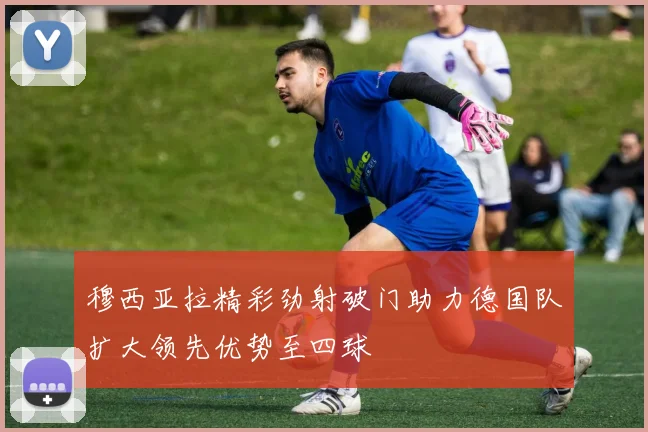 穆西亚拉精彩劲射破门助力德国队扩大领先优势至四球