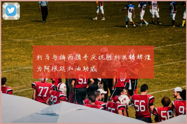 利马与梅西携手庆祝胜利共铸辉煌为阿根廷加油助威