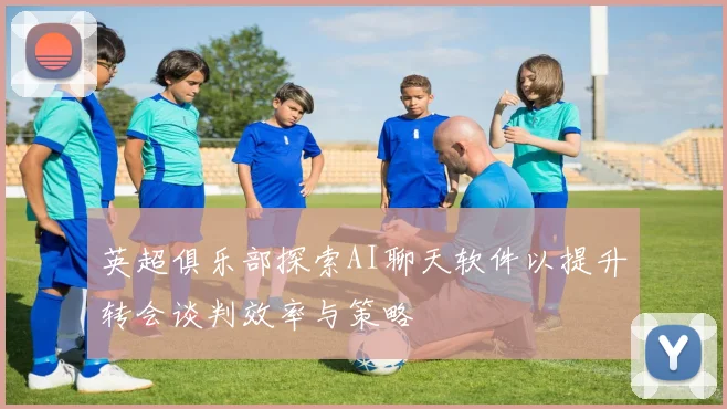英超俱乐部探索AI聊天软件以提升转会谈判效率与策略