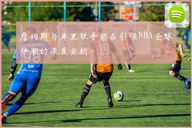 詹姆斯与库里联手能否引领NBA全球热潮的深度分析