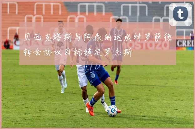 贝西克塔斯与阿森纳达成特罗萨德转会协议目标锁定罗杰斯