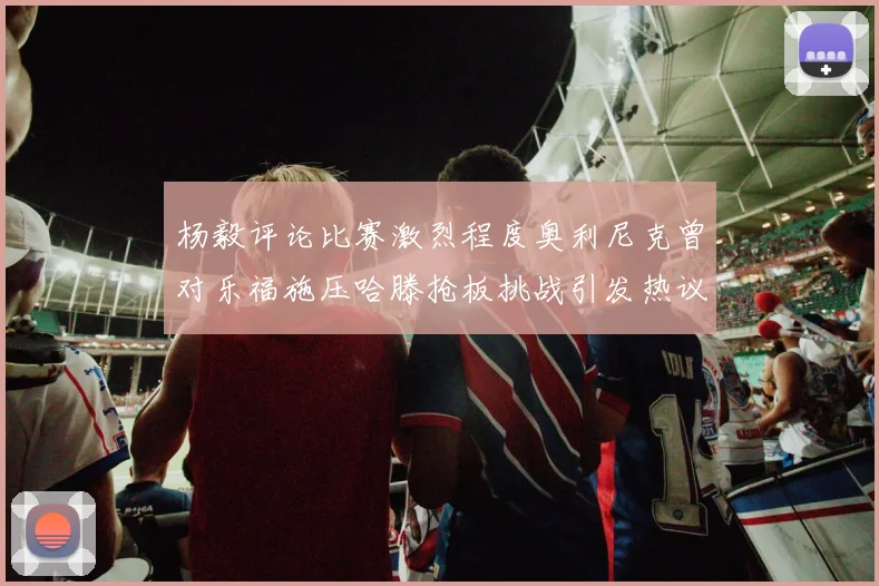 杨毅评论比赛激烈程度奥利尼克曾对乐福施压哈滕抢板挑战引发热议