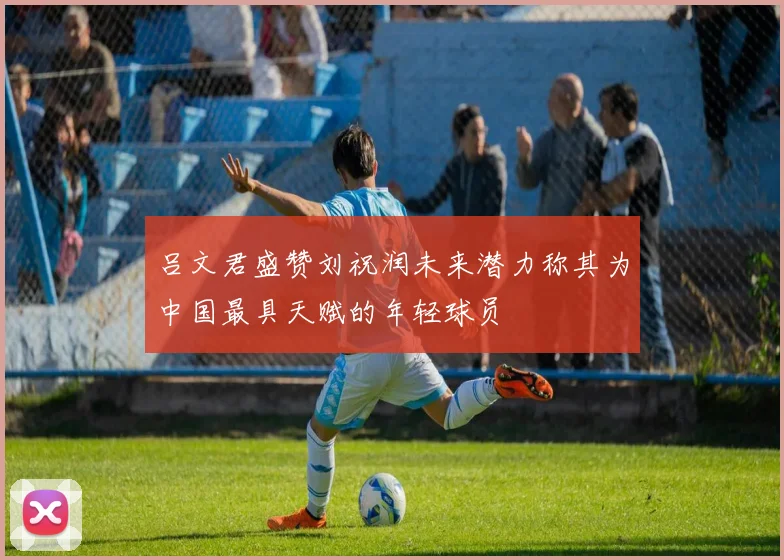 吕文君盛赞刘祝润未来潜力称其为中国最具天赋的年轻球员