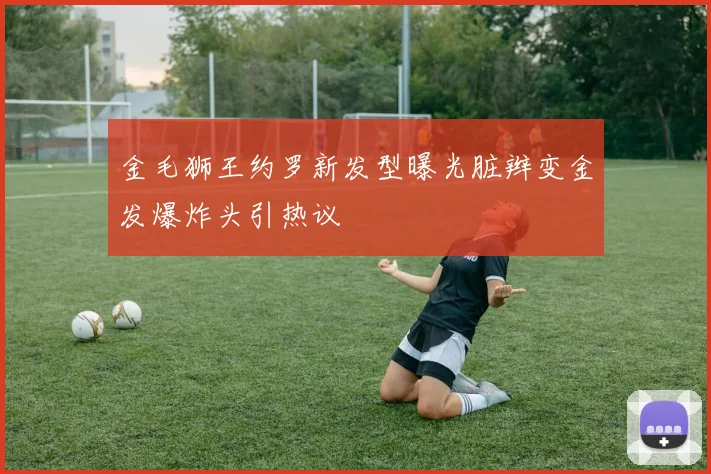 金毛狮王约罗新发型曝光脏辫变金发爆炸头引热议