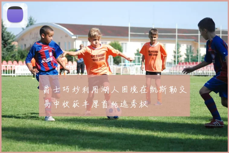 爵士巧妙利用湖人困境在凯斯勒交易中收获丰厚首轮选秀权