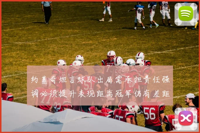 约基奇坦言球队出局需承担责任强调必须提升表现距离冠军仍有差距