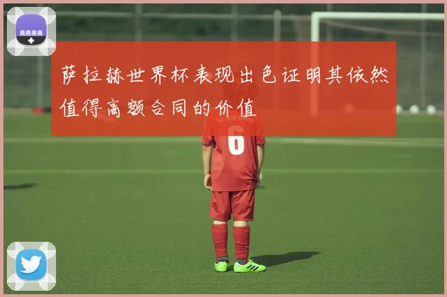 萨拉赫世界杯表现出色证明其依然值得高额合同的价值