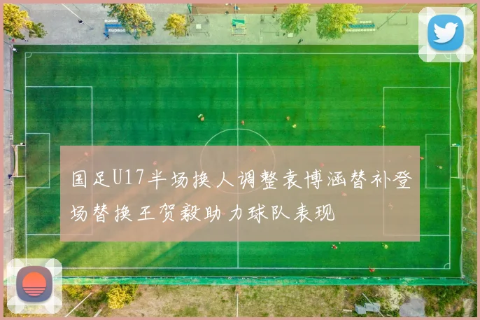 国足U17半场换人调整袁博涵替补登场替换王贺毅助力球队表现
