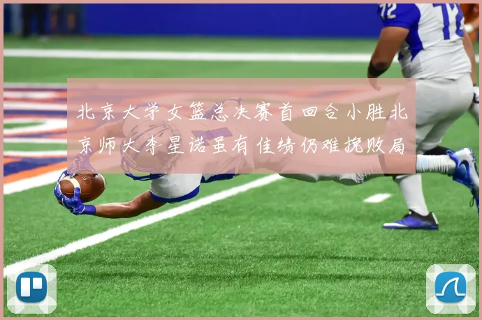 北京大学女篮总决赛首回合小胜北京师大李星诺虽有佳绩仍难挽败局