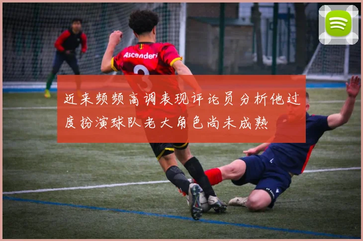 近来频频高调表现评论员分析他过度扮演球队老大角色尚未成熟