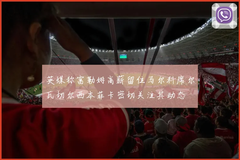 英媒称富勒姆高薪留住马尔科席尔瓦切尔西本菲卡密切关注其动态