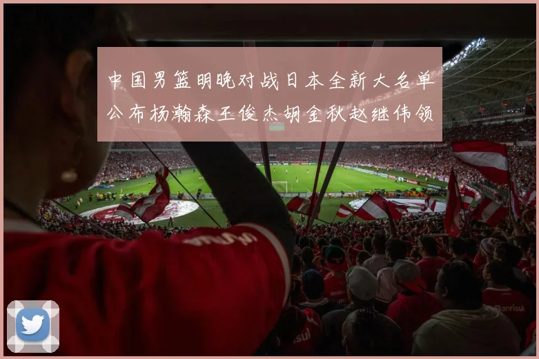 中国男篮明晚对战日本全新大名单公布杨瀚森王俊杰胡金秋赵继伟领衔出战