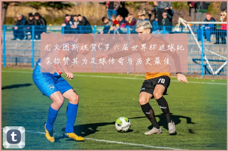 尤文图斯祝贺C罗六届世界杯进球纪录称赞其为足球传奇与历史最佳