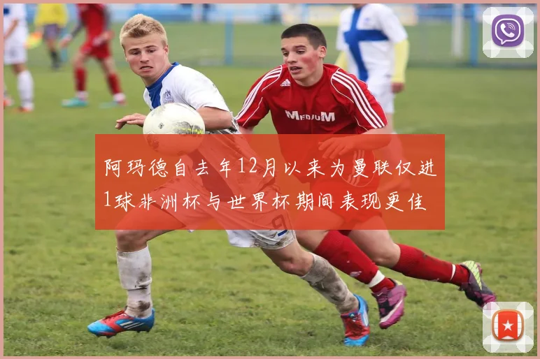 阿玛德自去年12月以来为曼联仅进1球非洲杯与世界杯期间表现更佳