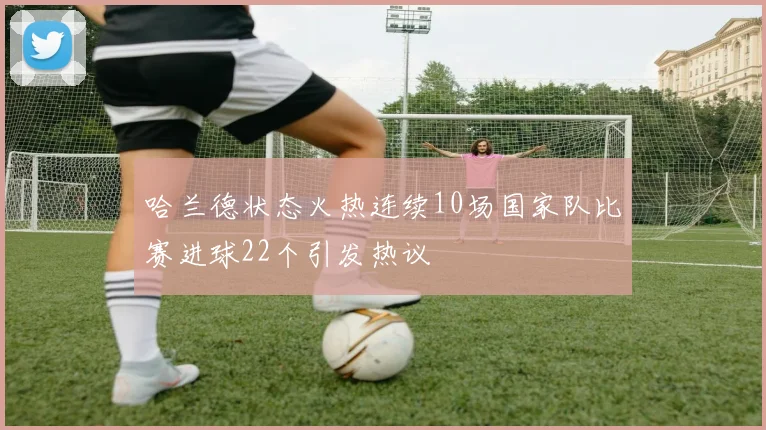哈兰德状态火热连续10场国家队比赛进球22个引发热议