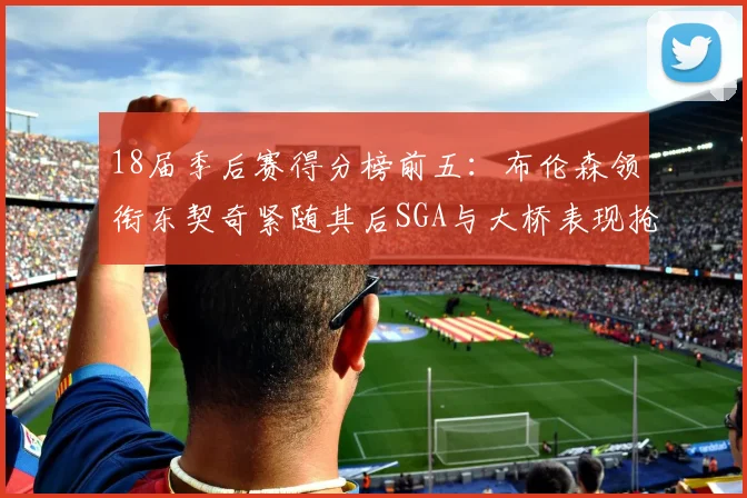 18届季后赛得分榜前五：布伦森领衔东契奇紧随其后SGA与大桥表现抢眼