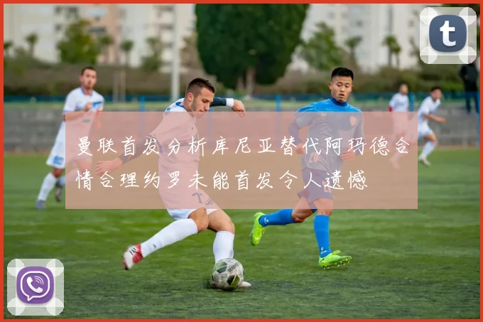 曼联首发分析库尼亚替代阿玛德合情合理约罗未能首发令人遗憾